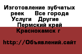 Изготовление зубчатых реек . - Все города Услуги » Другие   . Пермский край,Краснокамск г.